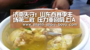 济南失守!山东吞赛季主场第二败 压力重回肩上|APP下载(图3) 博鱼体育APP